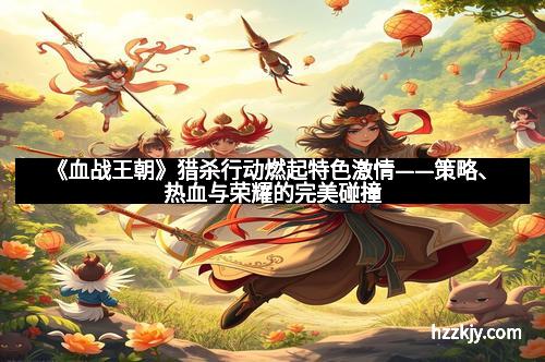 《血战王朝》猎杀行动燃起特色激情——策略、热血与荣耀的完美碰撞