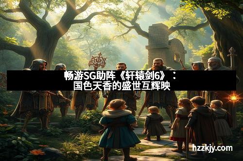 畅游SG助阵《轩辕剑6》：国色天香的盛世互辉映